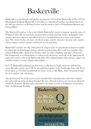 Baskerville
Baskerville is a transitional serif typeface designed in 1757 by John Baskerville (1706–1775) in
Birmingham, England. Baskerville is classified as a transitional typeface, positioned between
the old style typefaces of William Caslon, and the modern styles of Giambattista Bodoni and
Firmin Didot.

The Baskerville typeface is the result of John Baskerville’s intent to improve upon the types of
William Caslon. He increased the contrast between thick and thin strokes, making the serifs
sharper and more tapered, and shifted the axis of rounded letters to a more vertical posi-
tion. The curved strokes are more circular in shape, and the characters became more regular.
These changes created a greater consistency in size and form.

Baskerville’s typeface was the culmination of a larger series of experiments to improve legibil-
ity which also included paper making and ink manufacturing. The result was a typeface that
reflected Baskerville’s ideals of perfection, where he chose simplicity and quiet refinement.
His background as a writing master is evident in the distinctive swash tail on the uppercase Q
and in the cursive serifs in the Baskerville Italic. The refined feeling of the typeface makes it an
excellent choice to convey dignity and tradition.

In 1757, Baskerville published his first work, a collection of Virgil, which was followed by
some fifty other classics. In 1758, he was appointed printer to the Cambridge University Press.
It was there in 1763 that he published his master work, a folio Bible, which was printed using
his own typeface, ink, and paper.

The perfection of his work seems to have unsettled his contemporaries, and some claimed
the stark contrasts in his printing damaged the eyes. Abroad, however, he was much admired,
notably by Fournier, Bodoni (who intended at one point to come to England to work under
him), and Benjamin Franklin.
 