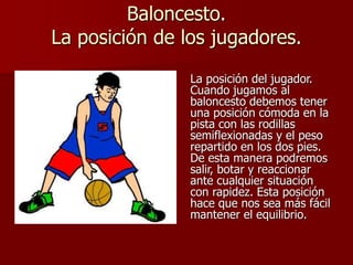 Baloncesto.
La posición de los jugadores.
La posición del jugador.
Cuando jugamos al
baloncesto debemos tener
una posición cómoda en la
pista con las rodillas
semiflexionadas y el peso
repartido en los dos pies.
De esta manera podremos
salir, botar y reaccionar
ante cualquier situación
con rapidez. Esta posición
hace que nos sea más fácil
mantener el equilibrio.
 