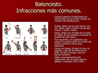 Baloncesto.
Infracciones más comunes.
Cuando jugamos al baloncesto las
infracciones que se suelen realizar de
manera más habitual son:
- Dobles. Botar con las dos manos a la
vez. Botar, coger el balón con las dos
manos y volver a botar.
- Pasos. Andar con el balón por la pista
sin botar. En las entradas a canasta se
pueden dar dos pasos.
- Tres segundos. Los jugadores que
atacan no pueden estar en la zona del
equipo contrario más de tres
segundos.
- Fueras de banda. El balón lo toca un
jugador y sale de los límites de la
pista. Se para el juego y saca el
equipo contrario.
- Faltas. Incumplimientos del
reglamento. No se puede agarrar,
golpear o empujar a los rivales
 