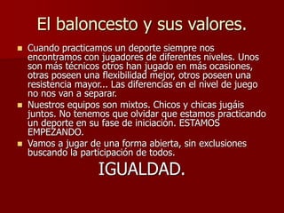 El baloncesto y sus valores.
 Cuando practicamos un deporte siempre nos
encontramos con jugadores de diferentes niveles. Unos
son más técnicos otros han jugado en más ocasiones,
otras poseen una flexibilidad mejor, otros poseen una
resistencia mayor... Las diferencias en el nivel de juego
no nos van a separar.
 Nuestros equipos son mixtos. Chicos y chicas jugáis
juntos. No tenemos que olvidar que estamos practicando
un deporte en su fase de iniciación. ESTAMOS
EMPEZANDO.
 Vamos a jugar de una forma abierta, sin exclusiones
buscando la participación de todos.
IGUALDAD.
 