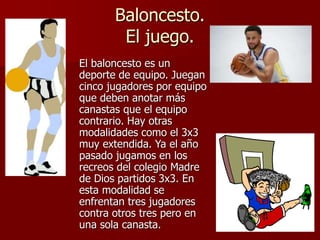 Baloncesto.
El juego.
El baloncesto es un
deporte de equipo. Juegan
cinco jugadores por equipo
que deben anotar más
canastas que el equipo
contrario. Hay otras
modalidades como el 3x3
muy extendida. Ya el año
pasado jugamos en los
recreos del colegio Madre
de Dios partidos 3x3. En
esta modalidad se
enfrentan tres jugadores
contra otros tres pero en
una sola canasta.
 
