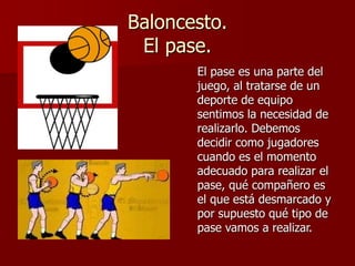 Baloncesto.
El pase.
El pase es una parte del
juego, al tratarse de un
deporte de equipo
sentimos la necesidad de
realizarlo. Debemos
decidir como jugadores
cuando es el momento
adecuado para realizar el
pase, qué compañero es
el que está desmarcado y
por supuesto qué tipo de
pase vamos a realizar.
 