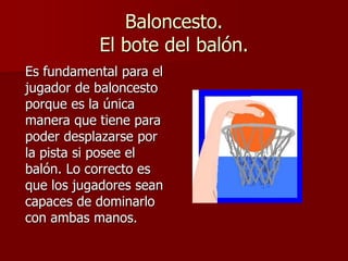 Baloncesto.
El bote del balón.
Es fundamental para el
jugador de baloncesto
porque es la única
manera que tiene para
poder desplazarse por
la pista si posee el
balón. Lo correcto es
que los jugadores sean
capaces de dominarlo
con ambas manos.
 