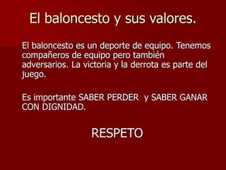 El baloncesto y sus valores.
El baloncesto es un deporte de equipo. Tenemos
compañeros de equipo pero también
adversarios. La victoria y la derrota es parte del
juego.
Es importante SABER PERDER y SABER GANAR
CON DIGNIDAD.
RESPETO
 
