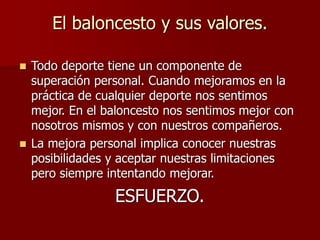 El baloncesto y sus valores.
 Todo deporte tiene un componente de
superación personal. Cuando mejoramos en la
práctica de cualquier deporte nos sentimos
mejor. En el baloncesto nos sentimos mejor con
nosotros mismos y con nuestros compañeros.
 La mejora personal implica conocer nuestras
posibilidades y aceptar nuestras limitaciones
pero siempre intentando mejorar.
ESFUERZO.
 