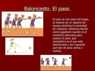 Baloncesto. El pase.
El pase es una parte del juego,
al tratarse de un deporte de
equipo sentimos la necesidad
de realizarlo. Debemos decidir
como jugadores cuando es el
momento adecuado para
realizar el pase, qué
compañero es el que está
desmarcado y por supuesto
qué tipo de pase vamos a
realizar.
 