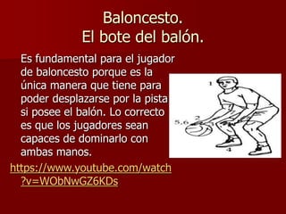 Baloncesto.
El bote del balón.
Es fundamental para el jugador
de baloncesto porque es la
única manera que tiene para
poder desplazarse por la pista
si posee el balón. Lo correcto
es que los jugadores sean
capaces de dominarlo con
ambas manos.
https://www.youtube.com/watch
?v=WObNwGZ6KDs
 
