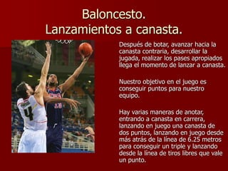 Baloncesto.
Lanzamientos a canasta.
Después de botar, avanzar hacia la
canasta contraria, desarrollar la
jugada, realizar los pases apropiados
llega el momento de lanzar a canasta.
Nuestro objetivo en el juego es
conseguir puntos para nuestro
equipo.
Hay varias maneras de anotar,
entrando a canasta en carrera,
lanzando en juego una canasta de
dos puntos, lanzando en juego desde
más atrás de la línea de 6.25 metros
para conseguir un triple y lanzando
desde la línea de tiros libres que vale
un punto.
 