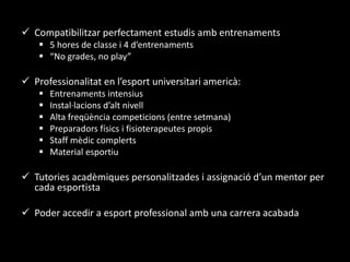 Compatibilitzar perfectament estudis amb entrenaments
 5 hores de classe i 4 d’entrenaments
 “No grades, no play”
 Professionalitat en l’esport universitari americà:
 Entrenaments intensius
 Instal·lacions d’alt nivell
 Alta freqüència competicions (entre setmana)
 Preparadors físics i fisioterapeutes propis
 Staff mèdic complerts
 Material esportiu
 Tutories acadèmiques personalitzades i assignació d’un mentor per
cada esportista
 Poder accedir a esport professional amb una carrera acabada
 