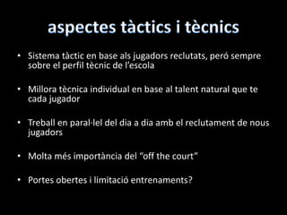 • Sistema tàctic en base als jugadors reclutats, peró sempre
sobre el perfil tècnic de l’escola
• Millora tècnica individual en base al talent natural que te
cada jugador
• Treball en paral·lel del dia a dia amb el reclutament de nous
jugadors
• Molta més importància del “off the court”
• Portes obertes i limitació entrenaments?
 