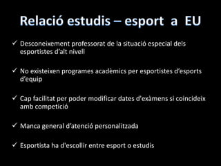  Desconeixement professorat de la situació especial dels
esportistes d’alt nivell
 No existeixen programes acadèmics per esportistes d’esports
d’equip
 Cap facilitat per poder modificar dates d'exàmens si coincideix
amb competició
 Manca general d’atenció personalitzada
 Esportista ha d'escollir entre esport o estudis
 