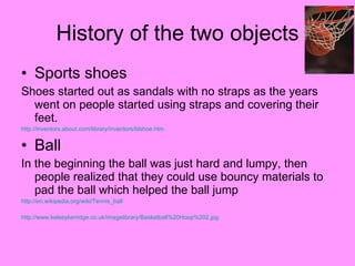 History of the two objects Sports shoes Shoes started out as sandals with no straps as the years went on people started using straps and covering their feet. http:// inventors.about.com/library/inventors/blshoe.htm   Ball In the beginning the ball was just hard and lumpy, then people realized that they could use bouncy materials to pad the ball which helped the ball jump http:// en.wikipedia.org/wiki/Tennis_ball   http://www.kelseykerridge.co.uk/imagelibrary/Basketball%20Hoop%202.jpg   