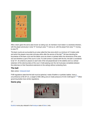 After a team gains the serve (also known as siding out), its members must rotate in a clockwise direction,
with the player previously in area "2" moving to area "1" and so on, with the player from area "1" moving
to area "6".

The team courts are surrounded by an area called the free zone which is a minimum of 3 meters wide
                                                                                [9]
and which the players may enter and play within after the service of the ball. All lines denoting the
boundaries of the team court and the attack zone are drawn or painted within the dimensions of the area
and are therefore a part of the court or zone. If a ball comes in contact with the line, the ball is considered
to be "in". An antenna is placed on each side of the net perpendicular to the sideline and is a vertical
extension of the side boundary of the court. A ball passing over the net must pass completely between
the antennae (or their theoretical extensions to the ceiling) without contacting them.

The ball
Main article: Volleyball (ball)

FIVB regulations state that the ball must be spherical, made of leather or synthetic leather, have a
                                                                                                  2 [10]
circumference of 65–67 cm, a weight of 260–280 g and an inside pressure of 0.30–0.325 kg/cm . Other
governing bodies have similar regulations.

Game play




Buddhist monks play volleyball in theHimalayan state of Sikkim, India.
 