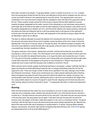 Each team consists of six players. To get play started, a team is chosen to serve by coin toss. A player
from the serving team throws the ball into the air and attempts to hit the ball so it passes over the net on a
course such that it will land in the opposing team's court (the serve). The opposing team must use a
combination of no more than three contacts with the volleyball to return the ball to the opponent's side of
the net. These contacts usually consist first of the bump or passso that the ball's trajectory is aimed
towards the player designated as the setter; second of the set(usually an over-hand pass using wrists to
push finger-tips at the ball) by the setter so that the ball's trajectory is aimed towards a spot where one of
the players designated as an attacker can hit it, and third by the attacker who spikes (jumping, raising one
arm above the head and hitting the ball so it will move quickly down to the ground on the opponent's
court) to return the ball over the net. The team with possession of the ball that is trying to attack the ball
as described is said to be on offense.

The team on defense attempts to prevent the attacker from directing the ball into their court: players at
the net jump and reach above the top (and if possible, across the plane) of the net in order to block the
attacked ball. If the ball is hit around, above, or through the block, the defensive players arranged in the
rest of the court attempt to control the ball with a dig (usually a fore-arm pass of a hard-driven ball). After
a successful dig, the team transitions to offense.

The game continues in this manner, rallying back and forth, until the ball touches the court within the
boundaries or until an error is made. The most frequent errors that are made are either to fail to return the
ball over the net within the allowed three touches, or to cause the ball to land outside the court. A ball is
"in" if any part of it touches a sideline or end-line, and a strong spike may compress the ball enough when
it lands that a ball which at first appears to be going out may actually be in. Players may travel well
outside the court to play a ball that has gone over a sideline or end-line in the air.

Other common errors include a player touching the ball twice in succession, a player "catching" the ball, a
player touching the net while attempting to play the ball, or a player penetrating under the net into the
opponent's court. There are a large number of other errors specified in the rules, although most of them
are infrequent occurrences. These errors include back-row or libero players spiking the ball or blocking
(back-row players may spike the ball if they jump from behind the attack line), players not being in the
correct position when the ball is served, attacking the serve in the front court and above the height of the
net, using another player as a source of support to reach the ball, stepping over the back boundary line
                                                      [11]
when serving, taking more than 8 seconds to serve, or playing the ball when it is above the opponent's
court.

Scoring
When the ball contacts the floor within the court boundaries or an error is made, the team that did not
make the error is awarded a point, whether they served the ball or not. If the ball hits the line, the ball is
counted as in. The team that won the point serves for the next point. If the team that won the point served
in the previous point, the same player serves again. If the team that won the point did not serve the
previous point, the players of the team rotate their position on the court in a clockwise manner. The game
continues, with the first team to score 25 points (and be two points ahead) awarded the set. Matches are
best-of-five sets and the fifth set (if necessary) is usually played to 15 points. (Scoring differs between
leagues, tournaments, and levels; high schools sometimes play best-of-three to 25; in the NCAA games
                                                         [12]
are played best-of-five to 25 as of the 2008 season.)
 