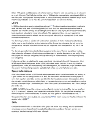 Before 1999, points could be scored only when a team had the serve (side-out scoring) and all sets went
up to only 15 points. The FIVB changed the rules in 1999 (with the changes being compulsory in 2000) to
use the current scoring system (formerly known as rally point system), primarily to make the length of the
match more predictable and to make the game more spectator- and television-friendly.

Libero
                                                          [13]
In 1998 the libero player was introduced internationally. The libero is a player specialized in defensive
skills: the libero must wear a contrasting jersey color from his or her teammates and cannot block or
attack the ball when it is entirely above net height. When the ball is not in play, the libero can replace any
back-row player, without prior notice to the officials. This replacement does not count against the
substitution limit each team is allowed per set, although the libero may be replaced only by the player
whom he or she replaced.

The libero may function as a setter only under certain restrictions. If she/he makes an overhand set,
she/he must be standing behind (and not stepping on) the 3-meter line; otherwise, the ball cannot be
attacked above the net in front of the 3-meter line. An underhand pass is allowed from any part of the
court.

The libero is, generally, the most skilled defensive player on the team. There is also a libero tracking
sheet, where the referees or officiating team must keep track of who the libero subs in and out for. There
may only be one libero per set (game), although there may be a different libero in the beginning of any
new set (game).

Furthermore, a libero is not allowed to serve, according to international rules, with the exception of the
NCAA women's volleyball games, where a 2004 rule change allows the libero to serve, but only in a
specific rotation. That is, the libero can only serve for one person, not for all of the people for whom he or
she goes in. That rule change was also applied to high school and junior high play soon after.

Recent rule changes
Other rule changes enacted in 2000 include allowing serves in which the ball touches the net, as long as
it goes over the net into the opponents' court. Also, the service area was expanded to allow players to
serve from anywhere behind the end line but still within the theoretical extension of the sidelines. Other
changes were made to lighten up calls on faults for carries and double-touches, such as allowing multiple
contacts by a single player ("double-hits") on a team's first contact provided that they are a part of a single
play on the ball.

In 2008, the NCAA changed the minimum number of points needed to win any of the first four sets from
30 to 25 for women's volleyball (men's volleyball remained at 30.) If a fifth (deciding) set is reached, the
                                                                                                    [12]
minimum required score remains at 15. In addition, the word "game" is now referred to as "set".

Changes in rules have been studied and announced by FIVB in recent years, and they have released the
                       [14]
updated rules in 2009.

Skills
Competitive teams master six basic skills: serve, pass, set, attack, block and dig. Each of these skills
comprises a number of specific techniques that have been introduced over the years and are now
considered standard practice in high-level volleyball.
 