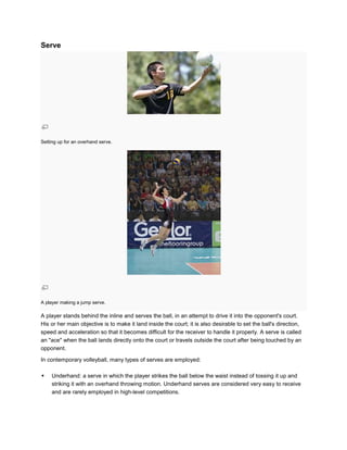 Serve




Setting up for an overhand serve.




A player making a jump serve.

A player stands behind the inline and serves the ball, in an attempt to drive it into the opponent's court.
His or her main objective is to make it land inside the court; it is also desirable to set the ball's direction,
speed and acceleration so that it becomes difficult for the receiver to handle it properly. A serve is called
an "ace" when the ball lands directly onto the court or travels outside the court after being touched by an
opponent.

In contemporary volleyball, many types of serves are employed:

    Underhand: a serve in which the player strikes the ball below the waist instead of tossing it up and
     striking it with an overhand throwing motion. Underhand serves are considered very easy to receive
     and are rarely employed in high-level competitions.
 