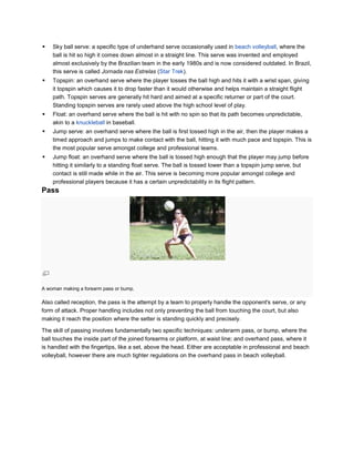    Sky ball serve: a specific type of underhand serve occasionally used in beach volleyball, where the
    ball is hit so high it comes down almost in a straight line. This serve was invented and employed
    almost exclusively by the Brazilian team in the early 1980s and is now considered outdated. In Brazil,
    this serve is called Jornada nas Estrelas (Star Trek).
   Topspin: an overhand serve where the player tosses the ball high and hits it with a wrist span, giving
    it topspin which causes it to drop faster than it would otherwise and helps maintain a straight flight
    path. Topspin serves are generally hit hard and aimed at a specific returner or part of the court.
    Standing topspin serves are rarely used above the high school level of play.
   Float: an overhand serve where the ball is hit with no spin so that its path becomes unpredictable,
    akin to a knuckleball in baseball.
   Jump serve: an overhand serve where the ball is first tossed high in the air, then the player makes a
    timed approach and jumps to make contact with the ball, hitting it with much pace and topspin. This is
    the most popular serve amongst college and professional teams.
   Jump float: an overhand serve where the ball is tossed high enough that the player may jump before
    hitting it similarly to a standing float serve. The ball is tossed lower than a topspin jump serve, but
    contact is still made while in the air. This serve is becoming more popular amongst college and
    professional players because it has a certain unpredictability in its flight pattern.
Pass




A woman making a forearm pass or bump.

Also called reception, the pass is the attempt by a team to properly handle the opponent's serve, or any
form of attack. Proper handling includes not only preventing the ball from touching the court, but also
making it reach the position where the setter is standing quickly and precisely.

The skill of passing involves fundamentally two specific techniques: underarm pass, or bump, where the
ball touches the inside part of the joined forearms or platform, at waist line; and overhand pass, where it
is handled with the fingertips, like a set, above the head. Either are acceptable in professional and beach
volleyball, however there are much tighter regulations on the overhand pass in beach volleyball.
 