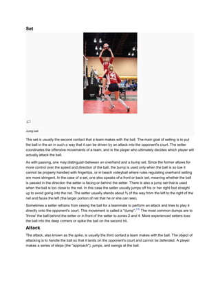 Set




Jump set

The set is usually the second contact that a team makes with the ball. The main goal of setting is to put
the ball in the air in such a way that it can be driven by an attack into the opponent's court. The setter
coordinates the offensive movements of a team, and is the player who ultimately decides which player will
actually attack the ball.

As with passing, one may distinguish between an overhand and a bump set. Since the former allows for
more control over the speed and direction of the ball, the bump is used only when the ball is so low it
cannot be properly handled with fingertips, or in beach volleyball where rules regulating overhand setting
are more stringent. In the case of a set, one also speaks of a front or back set, meaning whether the ball
is passed in the direction the setter is facing or behind the setter. There is also a jump set that is used
when the ball is too close to the net. In this case the setter usually jumps off his or her right foot straight
up to avoid going into the net. The setter usually stands about ⅔ of the way from the left to the right of the
net and faces the left (the larger portion of net that he or she can see).

Sometimes a setter refrains from raising the ball for a teammate to perform an attack and tries to play it
                                                                          [15]
directly onto the opponent's court. This movement is called a "dump". The most common dumps are to
'throw' the ball behind the setter or in front of the setter to zones 2 and 4. More experienced setters toss
the ball into the deep corners or spike the ball on the second hit.

Attack
The attack, also known as the spike, is usually the third contact a team makes with the ball. The object of
attacking is to handle the ball so that it lands on the opponent's court and cannot be defended. A player
makes a series of steps (the "approach"), jumps, and swings at the ball.
 