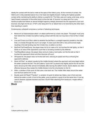 Ideally the contact with the ball is made at the apex of the hitter's jump. At the moment of contact, the
hitter's arm is fully extended above his or her head and slightly forward, making the highest possible
contact while maintaining the ability to deliver a powerful hit. The hitter uses arm swing, wrist snap, and a
rapid forward contraction of the entire body to drive the ball. A 'bounce' is a slang term for a very
hard/loud spike that follows an almost straight trajectory steeply downward into the opponent's court and
bounces very high into the air. A "kill" is the slang term for an attack that is not returned by the other team
thus resulting in a point.

Contemporary volleyball comprises a number of attacking techniques:

    Backcourt (or backrow)/pipe attack: an attack performed by a back row player. The player must jump
     from behind the 3-meter line before making contact with the ball, but may land in front of the 3-meter
     line.
    Line and Cross-court Shot: refers to whether the ball flies in a straight trajectory parallel to the side
     lines, or crosses through the court in an angle. A cross-court shot with a very pronounced angle,
     resulting in the ball landing near the 3-meter line, is called a cut shot.
    Dip/Dink/Tip/Cheat/Dump: the player does not try to make a hit, but touches the ball lightly, so that it
     lands on an area of the opponent's court that is not being covered by the defense.
    Tool/Wipe/Block-abuse: the player does not try to make a hard spike, but hits the ball so that it
     touches the opponent's block and then bounces off-court.
    Off-speed hit: the player does not hit the ball hard, reducing its speed and thus confusing the
     opponent's defense.
    Quick hit/"One": an attack (usually by the middle blocker) where the approach and jump begin before
     the setter contacts the ball. The set (called a "quick set") is placed only slightly above the net and the
     ball is struck by the hitter almost immediately after leaving the setter's hands. Quick attacks are often
     effective because they isolate the middle blocker to be the only blocker on the hit.
    Slide: a variation of the quick hit that uses a low back set. The middle hitter steps around the setter
     and hits from behind him or her.
    Double quick hit/"Stack"/"Tandem": a variation of quick hit where two hitters, one in front and one
     behind the setter or both in front of the setter, jump to perform a quick hit at the same time. It can be
     used to deceive opposite blockers and free a fourth hitter attacking from backcourt, maybe without
     block at all.
Block




3 players performing a block
 