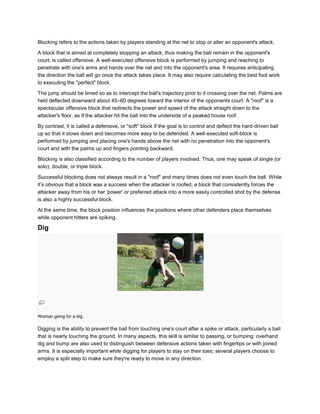 Blocking refers to the actions taken by players standing at the net to stop or alter an opponent's attack.

A block that is aimed at completely stopping an attack, thus making the ball remain in the opponent's
court, is called offensive. A well-executed offensive block is performed by jumping and reaching to
penetrate with one's arms and hands over the net and into the opponent's area. It requires anticipating
the direction the ball will go once the attack takes place. It may also require calculating the best foot work
to executing the "perfect" block.

The jump should be timed so as to intercept the ball's trajectory prior to it crossing over the net. Palms are
held deflected downward about 45–60 degrees toward the interior of the opponents court. A "roof" is a
spectacular offensive block that redirects the power and speed of the attack straight down to the
attacker's floor, as if the attacker hit the ball into the underside of a peaked house roof.

By contrast, it is called a defensive, or "soft" block if the goal is to control and deflect the hard-driven ball
up so that it slows down and becomes more easy to be defended. A well-executed soft-block is
performed by jumping and placing one's hands above the net with no penetration into the opponent's
court and with the palms up and fingers pointing backward.

Blocking is also classified according to the number of players involved. Thus, one may speak of single (or
solo), double, or triple block.

Successful blocking does not always result in a "roof" and many times does not even touch the ball. While
it’s obvious that a block was a success when the attacker is roofed, a block that consistently forces the
attacker away from his or her 'power' or preferred attack into a more easily controlled shot by the defense
is also a highly successful block.

At the same time, the block position influences the positions where other defenders place themselves
while opponent hitters are spiking.

Dig




Woman going for a dig.

Digging is the ability to prevent the ball from touching one's court after a spike or attack, particularly a ball
that is nearly touching the ground. In many aspects, this skill is similar to passing, or bumping: overhand
dig and bump are also used to distinguish between defensive actions taken with fingertips or with joined
arms. It is especially important while digging for players to stay on their toes; several players choose to
employ a split step to make sure they're ready to move in any direction.
 