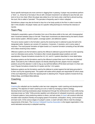Some specific techniques are more common in digging than in passing. A player may sometimes perform
a "dive", i.e., throw his or her body in the air with a forward movement in an attempt to save the ball, and
land on his or her chest. When the player also slides his or her hand under a ball that is almost touching
the court, this is called a "pancake". The pancake is frequently used in indoor volleyball.

Sometimes a player may also be forced to drop his or her body quickly to the floor in order to save the
ball. In this situation, the player makes use of a specific rolling technique to minimize the chances of
injuries.

Team Play
Volleyball is essentially a game of transition from one of the above skills to the next, with choreographed
team movement between plays on the ball. These team movements are determined by the teams chosen
serve receive system, offensive system, coverage system, and defensive system.

The serve receive system is the formation used by the receiving team to attempt to pass the ball to the
designated setter. Systems can consist of 5 receivers, 4 receivers, 3 receivers, and in some cases 2
receivers. The most popular formation at higher levels is a 3 receiver formation consisting of two left sides
and a libero receiving every rotation.

Offensive systems are the formations used by the offense to attempt to ground the ball in to the opposing
court (or otherwise score points). Formations often include designated player positions and skill
specialization. Popular formations include the 4-2, 6-2, and 5-1 systems described in more detail below.

Coverage systems are the formations used by the offense to protect their court in the case of a blocked
attack. Executed by the 5 offensive players not directly attacking the ball, players move to assigned
positions around the attacker in order to dig up any ball that deflects off the block and back in to their own
court. Popular formations include the 2-3 system and the 1-2-2 system.

Defensive systems are the formations used by the defense to protect against the ball being grounded in
to their court by the opposing team. The system will outline which players are responsible for which areas
of the court depending on where the opposing team is attacking from. Popular systems include the 6-Up,
6-Back-Deep, and 6-Back-Slide defense.

Coaching
Basic
Coaching for volleyball can be classified under two main categories: match coaching and developmental
coaching. The objective of match coaching is to win a match by managing a team's strategy.
Developmental coaching emphasizes player development through the reinforcement of basic skills during
exercises known as "drills." Drills promote repetition and refinement of volleyball movements, particularly
in footwork patterns, body positioning relative to others, and ball contact. A coach will construct drills that
simulate match situations thereby encouraging speed of movement, anticipation, timing, communication,
and team-work. At the various stages of a player's career, a coach will tailor drills to meet the strategic
requirements of the team. The American Volleyball Coaches Association is the largest organization in the
world dedicated exclusively to volleyball coaching.
 