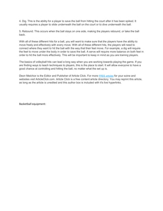 4. Dig. This is the ability for a player to save the ball from hitting the court after it has been spiked. It
usually requires a player to slide underneath the ball on the court or to dive underneath the ball.

5. Rebound. This occurs when the ball stays on one side, making the players rebound, or take the ball
back.

With all of these different hits for a ball, you will want to make sure that the players have the ability to
move freely and effectively with every move. With all of these different hits, the players will need to
connect where they want to hit the ball with the way that their feet move. For example, a dig will require
the feet to move under the body in order to save the ball. A serve will require more balance on both feet in
order to hit the ball more effectively. This will be important to keep in mind as you are training players.

The basics of volleyball hits can lead a long way when you are working towards playing the game. If you
are finding ways to teach techniques to players, this is the place to start. It will allow everyone to have a
good chance at controlling and hitting the ball, no matter what the set up is.

Deon Melchior is the Editor and Publisher of Article Click. For more FREE articles for your ezine and
websites visit ArticleClick.com. Article Click is a free content article directory. You may reprint this article,
as long as the article is unedited and this author box is included with it's live hyperlinks.




Basketball equipment:
 