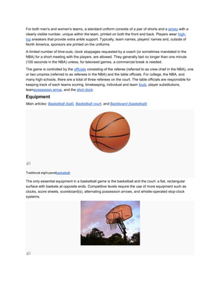 For both men's and women's teams, a standard uniform consists of a pair of shorts and a jersey with a
clearly visible number, unique within the team, printed on both the front and back. Players wear high-
top sneakers that provide extra ankle support. Typically, team names, players' names and, outside of
North America, sponsors are printed on the uniforms.

A limited number of time-outs, clock stoppages requested by a coach (or sometimes mandated in the
NBA) for a short meeting with the players, are allowed. They generally last no longer than one minute
(100 seconds in the NBA) unless, for televised games, a commercial break is needed.

The game is controlled by the officials consisting of the referee (referred to as crew chief in the NBA), one
or two umpires (referred to as referees in the NBA) and the table officials. For college, the NBA, and
many high schools, there are a total of three referees on the court. The table officials are responsible for
keeping track of each teams scoring, timekeeping, individual and team fouls, player substitutions,
teampossession arrow, and the shot clock.

Equipment
Main articles: Basketball (ball), Basketball court, and Backboard (basketball)




Traditional eight-panelbasketball

The only essential equipment in a basketball game is the basketball and the court: a flat, rectangular
surface with baskets at opposite ends. Competitive levels require the use of more equipment such as
clocks, score sheets, scoreboard(s), alternating possession arrows, and whistle-operated stop-clock
systems.
 