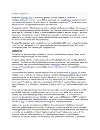 An outdoor basketball net.

A regulation basketball court in international games is 91.9 feet long and 49.2 feet wide. In
the NBA andNCAA the court is 94 feet by 50 feet. Most courts have wood flooring, usually constructed
                                                                                 [39]
from mapleplanks running in the same direction as the longer court dimension. The name and logo of
the home team is usually painted on or around the center circle.

The basket is a steel rim 18 inches diameter with an attached net affixed to a backboard that measures 6
feet by 3.5 feet and one basket is at each end of the court. The white outlined box on the backboard is 18
inches high and 2 feet wide. At almost all levels of competition, the top of the rim is exactly 10 feet above
the court and 4 feet inside the baseline. While variation is possible in the dimensions of the court and
backboard, it is considered important for the basket to be of the correct height – a rim that is off by just a
few inches can have an adverse effect on shooting.

The size of the basketball is also regulated. For men, the official ball is 29.5 inches in circumference (size
7, or a "295 ball") and weighs 22 oz. If women are playing, the official basketball size is 28.5 inches in
circumference (size 6, or a "285 ball") with a weight of 20 oz.

Violations
The ball may be advanced toward the basket by being shot, passed between players, thrown, tapped,
rolled or dribbled (bouncing the ball while running).

The ball must stay within the court; the last team to touch the ball before it travels out of bounds forfeits
possession. The ball is out of bounds if touches or crosses over a boundary line, or touches a player who
is out of bounds. This is in contrast to other sports such as football, volleyball, and tennis (but
not rugby or American football) where the ball (or player) is still considered in if any part of it is touching a
boundary line.

The ball-handler may not move both feet without dribbling, an infraction known as traveling, nor dribble
with both hands or catch the ball in between dribbles, a violation called double dribbling. A player's hand
cannot be under the ball while dribbling; doing so is known as carrying the ball. A team, once having
established ball control in the front half of the court, may not return the ball to the backcourt and be the
first to touch it. The ball may not be kicked, nor be struck with the fist. A violation of these rules results in
loss of possession, or, if committed by the defense, a reset of the shot clock (with some exceptions in the
NBA).

There are limits imposed on the time taken before progressing the ball past halfway (8 seconds in FIBA
and the NBA; 10 seconds in NCAA men's play and high school for both sexes, but no limit in NCAA
women's play), before attempting a shot (24 seconds in FIBA and the NBA, 30 seconds in NCAA
women's and Canadian Interuniversity Sport play for both sexes, and 35 seconds in NCAA men's play),
holding the ball while closely guarded (5 seconds), and remaining in the restricted area below the foul line
(the lane, or "key") (3 seconds). These rules are designed to promote more offense.

No player may touch the ball on its downward flight to the basket, unless the ball has no chance of
entering the basket (goaltending). In addition, no player may touch the ball while it is on or in the basket;
when any part of the ball is in the cylinder above the basket (the area extended upwards from the basket);
or when the ball is outside the cylinder, if the player reaches through the basket and touches it. This
violation is known as "basket interference". If a defensive player goaltends or commits basket
interference, the basket is awarded and the offending team gets the ball. If a teammate of the shooter
 