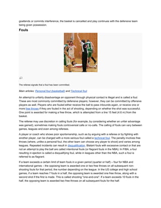 goaltends or commits interference, the basket is cancelled and play continues with the defensive team
being given possession.

Fouls




The referee signals that a foul has been committed.

Main articles: Personal foul (basketball) and Technical foul

An attempt to unfairly disadvantage an opponent through physical contact is illegal and is called a foul.
These are most commonly committed by defensive players; however, they can be committed by offensive
players as well. Players who are fouled either receive the ball to pass inbounds again, or receive one or
more free throws if they are fouled in the act of shooting, depending on whether the shot was successful.
One point is awarded for making a free throw, which is attempted from a line 15 feet (4.6 m) from the
basket.

The referee may use discretion in calling fouls (for example, by considering whether an unfair advantage
was gained), sometimes making fouls controversial calls or no-calls. The calling of fouls can vary between
games, leagues and even among referees.

A player or coach who shows poor sportsmanship, such as by arguing with a referee or by fighting with
another player, can be charged with a more serious foul called a technical foul. The penalty involves free
throws (where, unlike a personal foul, the other team can choose any player to shoot) and varies among
leagues. Repeated incidents can result in disqualification. Blatant fouls with excessive contact or that are
not an attempt to play the ball are called intentional fouls (or flagrant fouls in the NBA). In FIBA, a foul
resulting in ejection is called a disqualifying foul, while in leagues other than the NBA, such a foul is
referred to as flagrant.

If a team exceeds a certain limit of team fouls in a given period (quarter or half) – four for NBA and
international games – the opposing team is awarded one or two free throws on all subsequent non-
shooting fouls for that period, the number depending on the league. In the US college and high school
games, if a team reaches 7 fouls in a half, the opposing team is awarded one free throw, along with a
second shot if the first is made. This is called shooting "one-and-one". If a team exceeds 10 fouls in the
half, the opposing team is awarded two free throws on all subsequent fouls for the half.
 