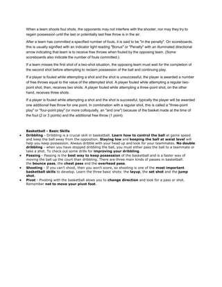 When a team shoots foul shots, the opponents may not interfere with the shooter, nor may they try to
regain possession until the last or potentially last free throw is in the air.

After a team has committed a specified number of fouls, it is said to be "in the penalty". On scoreboards,
this is usually signified with an indicator light reading "Bonus" or "Penalty" with an illuminated directional
arrow indicating that team is to receive free throws when fouled by the opposing team. (Some
scoreboards also indicate the number of fouls committed.)

If a team misses the first shot of a two-shot situation, the opposing team must wait for the completion of
the second shot before attempting to reclaim possession of the ball and continuing play.

If a player is fouled while attempting a shot and the shot is unsuccessful, the player is awarded a number
of free throws equal to the value of the attempted shot. A player fouled while attempting a regular two-
point shot, then, receives two shots. A player fouled while attempting a three-point shot, on the other
hand, receives three shots.

If a player is fouled while attempting a shot and the shot is successful, typically the player will be awarded
one additional free throw for one point. In combination with a regular shot, this is called a "three-point
play" or "four-point play" (or more colloquially, an "and one") because of the basket made at the time of
the foul (2 or 3 points) and the additional free throw (1 point).



Basketball - Basic Skills
Dribbling - Dribbling is a crucial skill in basketball. Learn how to control the ball at game speed
and keep the ball away from the opposition. Staying low and keeping the ball at waist level will
help you keep possession. Always dribble with your head up and look for your teammates. No double
dribbling - when you have stopped dribbling the ball, you must either pass the ball to a teammate or
take a shot. To check out some drills for improving your dribbling.
Passing - Passing is the best way to keep possession of the basketball and is a faster way of
moving the ball up the court than dribbling. There are three main kinds of passes in basketball:
the bounce pass, the chest pass and the overhead pass.
Shooting - If you can't shoot, then you won't score, so shooting is one of the most important
basketball skills to develop. Learn the three basic shots: the layup, the set shot and the jump
shot.
Pivot - Pivoting with the basketball alows you to change direction and look for a pass or shot.
Remember not to move your pivot foot.
 