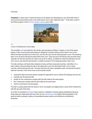 Volleyball:



Volleyball is a team sport in which two teams of six players are separated by a net. Each team tries to
                                                                                 [1]
score points by grounding a ball on the other team's court under organized rules. It has been a part of
the official program of the Summer Olympic Games since 1964.




A scene of Volleyball play in Ervadi village.

The complete rules are extensive. But simply, play proceeds as follows: A player on one of the teams
begins a 'rally' by serving the ball (tossing or releasing it and then hitting it with a hand or arm), from
behind the back boundary line of the court, over the net, and into the receiving team's court. The receiving
team must not let the ball be grounded within their court. They may touch the ball as many as three times.
Typically, the first two touches are used to set up for an attack, an attempt to direct the ball back over the
net in such a way that the serving team is unable to prevent it from being grounded in their court.

The rally continues, with each team allowed as many as three consecutive touches, until either (1): a
team makes a kill, grounding the ball on the opponent's court and winning the rally; or (2): a team
commits a fault and loses the rally. The team that wins the rally is awarded a point, and serves the ball to
start the next rally. A few of the most common faults include:

    causing the ball to touch the ground outside the opponents' court or without first passing over the net;
    catching and throwing the ball;
    double hit: two consecutive contacts with the ball made by the same player;
    four consecutive contacts with the ball made by the same team.
    net foul: touching the net during play.
The ball is usually played with the hands or arms, but players can legally strike or push (short contact) the
ball with any part of the body.

A number of consistent techniques have evolved in volleyball, including spiking andblocking (because
these plays are made above the top of the net, the vertical jump is an athletic skill emphasized in the
sport) as well as passing, setting, and specialized player positions and offensive and defensive
structures.
 