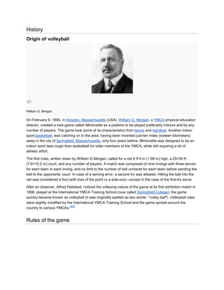 History
Origin of volleyball




William G. Morgan

On February 9, 1895, in Holyoke, Massachusetts (USA), William G. Morgan, a YMCA physical education
director, created a new game called Mintonette as a pastime to be played preferably indoors and by any
number of players. The game took some of its characteristics from tennis and handball. Another indoor
sport,basketball, was catching on in the area, having been invented just ten miles (sixteen kilometers)
away in the city of Springfield, Massachusetts, only four years before. Mintonette was designed to be an
indoor sport less rough than basketball for older members of the YMCA, while still requiring a bit of
athletic effort.

The first rules, written down by William G Morgan, called for a net 6 ft 6 in (1.98 m) high, a 25×50 ft
(7.6×15.2 m) court, and any number of players. A match was composed of nine innings with three serves
for each team in each inning, and no limit to the number of ball contacts for each team before sending the
ball to the opponents’ court. In case of a serving error, a second try was allowed. Hitting the ball into the
net was considered a foul (with loss of the point or a side-out)—except in the case of the first-try serve.

After an observer, Alfred Halstead, noticed the volleying nature of the game at its first exhibition match in
1896, played at the International YMCA Training School (now called Springfield College), the game
quickly became known as volleyball (it was originally spelled as two words: "volley ball"). Volleyball rules
were slightly modified by the International YMCA Training School and the game spread around the
                            [2][3]
country to various YMCAs.


Rules of the game
 