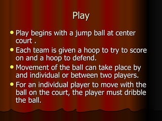 Play
 Play begins with a jump ball at center
  court .
 Each team is given a hoop to try to score
  on and a hoop to defend.
 Movement of the ball can take place by
  and individual or between two players.
 For an individual player to move with the
  ball on the court, the player must dribble
  the ball.
 