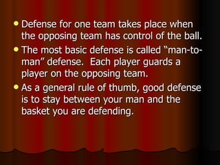  Defense for one team takes place when
  the opposing team has control of the ball.
 The most basic defense is called “man-to-
  man” defense. Each player guards a
  player on the opposing team.
 As a general rule of thumb, good defense
  is to stay between your man and the
  basket you are defending.
 