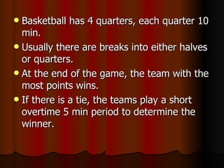  Basketball has 4 quarters, each quarter 10
  min.
 Usually there are breaks into either halves
  or quarters.
 At the end of the game, the team with the
  most points wins.
 If there is a tie, the teams play a short
  overtime 5 min period to determine the
  winner.
 