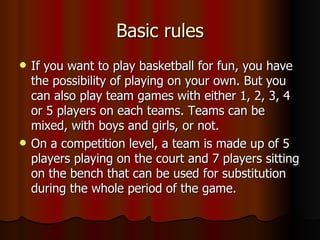 Basic rules
   If you want to play basketball for fun, you have
    the possibility of playing on your own. But you
    can also play team games with either 1, 2, 3, 4
    or 5 players on each teams. Teams can be
    mixed, with boys and girls, or not.
   On a competition level, a team is made up of 5
    players playing on the court and 7 players sitting
    on the bench that can be used for substitution
    during the whole period of the game.
 