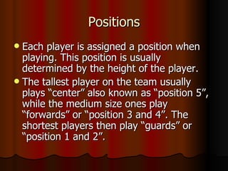 Positions
 Each player is assigned a position when
  playing. This position is usually
  determined by the height of the player.
 The tallest player on the team usually
  plays “center” also known as “position 5”,
  while the medium size ones play
  “forwards” or “position 3 and 4”. The
  shortest players then play “guards” or
  “position 1 and 2”.
 