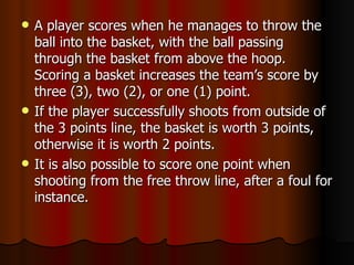    A player scores when he manages to throw the
    ball into the basket, with the ball passing
    through the basket from above the hoop.
    Scoring a basket increases the team’s score by
    three (3), two (2), or one (1) point.
   If the player successfully shoots from outside of
    the 3 points line, the basket is worth 3 points,
    otherwise it is worth 2 points.
   It is also possible to score one point when
    shooting from the free throw line, after a foul for
    instance.
 