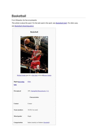 Basketball
From Wikipedia, the free encyclopedia
This article is about the sport. For the ball used in the sport, see Basketball (ball). For other uses,
see Basketball (disambiguation).


                                Basketball




          Michael Jordan goes for a slam dunk at the oldBoston Garden



   Highestgoverning         FIBA

   body



   First played             1891, Springfield,Massachusetts, U.S.



                               Characteristics



   Contact                  Contact



   Team members             10-20 (5 on court)



   Mixed gender             Single



   Categorization           Indoor (mainly) or Outdoor (Streetball)
 