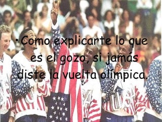 Como explicarte lo que es el gozo, si jamás diste la vuelta olímpica.   