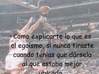 Como explicarte lo que es el egoísmo, si nunca tiraste cuando tenias que dársela al que estaba mejor ubicado.  