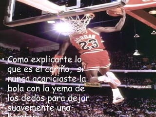 Como explicarte lo que es el cariño,  si nunca acariciaste la bola con la yema de los dedos para dejar suavemente una bandeja.   