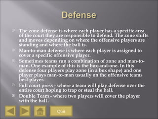 The zone defense is where each player has a specific area of the court they are responsible to defend. The zone shifts and moves depending on where the offensive players are standing and where the ball is. Man-to-man defense is where each player is assigned to cover a specific offensive player. Sometimes teams run a combination of zone and man-to-man. One example of this is the box-and-one. In this defense four players play zone (in a box shape) and one player plays man-to-man usually on the offensive teams best player.  Full court press - where a team will play defense over the entire court hoping to trap or steal the ball.  Double Team - where two players will cover the player with the ball . Quit 