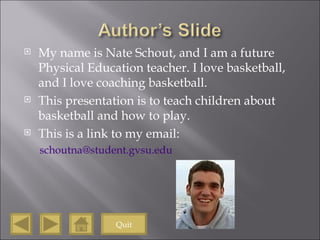 My name is Nate Schout, and I am a future Physical Education teacher. I love basketball, and I love coaching basketball.  This presentation is to teach children about basketball and how to play. This is a link to my email: [email_address]   Quit 