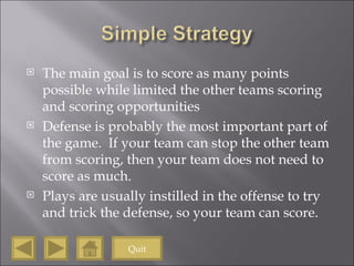 The main goal is to score as many points possible while limited the other teams scoring and scoring opportunities Defense is probably the most important part of the game.  If your team can stop the other team from scoring, then your team does not need to score as much. Plays are usually instilled in the offense to try and trick the defense, so your team can score. Quit 