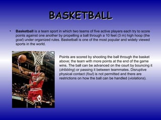 BASKETBALL ,[object Object],Points are scored by shooting the ball through the basket above; the team with more points at the end of the game wins. The ball can be advanced on the court by bouncing it ( dribbling ) or passing it between teammates. Disruptive physical contact ( foul ) is not permitted and there are restrictions on how the ball can be handled ( violations ). 