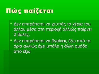 Πώς παίζεται

  Δεν επιτρέπεται να χτυπάς τα χέρια του
   άλλου μέσα στη περιοχή αλλιώς παίρνει
   2 βολές.
  Δεν επιτρέπεται να βγαίνεις έξω από τα
   όρια αλλιώς έχει μπάλα η άλλη ομάδα
   από έξω
 
