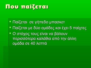 Που παίζεται

  Παίζεται σε γήπεδο μπασκετ
  Παίζεται με δύο ομάδες και έχει 5 παίχτες
  Ο στόχος τους είναι να βάλουν
   περισσότερα καλάθια από την άλλη
   ομάδα σε 40 λεπτά
 