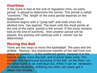 Overtime

If the score is tied at the end of regulation time, an extra
period is played to determine the winner. This period is called
“overtime.” The length of the extra period depends on the
league/level.
Overtime begins with a “jump ball” and ends when the
allotted time has expired. The team with the most points at
the end of the extra period is the winner. If the score remains
tied at the end of overtime, then another period will be
played; this process will continue until a winner can be
determined.

Moving the Ball

There are two ways to move the basketball: The pass and the
dribble. Passing—the intentional transfer of the ball from one
player to another— is the preferred option, because it is the
fastest way to move the ball and involves team work. The
dribble—the continuous bouncing of the ball on the floor—on
the other hand, is an individual act. While it can be necessary
in certain situations, dribbling too often can easily get a
player into trouble.

 