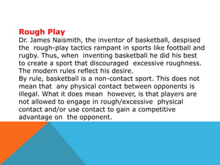 Rough Play

Dr. James Naismith, the inventor of basketball, despised
the rough-play tactics rampant in sports like football and
rugby. Thus, when inventing basketball he did his best
to create a sport that discouraged excessive roughness.
The modern rules reflect his desire.
By rule, basketball is a non-contact sport. This does not
mean that any physical contact between opponents is
illegal. What it does mean however, is that players are
not allowed to engage in rough/excessive physical
contact and/or use contact to gain a competitive
advantage on the opponent.

 